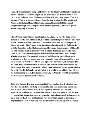 Kenneth Wuest commenting on Hebrews 2:7-8: Adam was therefore made for
a little time lowerthan the angels. In his position as the federalhead of the
race, in his unfallen state, God crownedhim with glory and honor. This is a
picture of Adam in the paradise of Eden, before he sinned...The position of
Adam as the federal head of the human race, his controlof the animal
kingdom through love, all spoke of his exalted position. And he was given
honor and glory in view of it....
(He 2:8) God put all things in subjection to Adam. He was the head of the
human race, the lord of the earth. Even the animal kingdom was in subjection
to him. But now comes a sadnote. The words, “But now we see not yet all
things put under him,” point to the fact that Adam through his fall into sin,
lost the dominion he had before enjoyed. He was no longermaster of himself.
He had become a fallen creature, with a totally depraved nature. He was a
slave to sin. The animal kingdom was subservient to him not now through
affectionbut fear. The ground, insteadof yielding only goodthings, now
produced also thorns, weeds, and other harmful things. Extremes of heat and
cold, poisonous reptiles, earthquakes, typhoons, hurricanes, all conspired to
make his life a constantbattle to survive. He had lostthe dominion over all
these things. But now, in the midst of this dark picture of man’s lost dominion,
the writer (in He 2:9) calls our attention to a bright beam of light that pierces
the surrounding gloom. It is Jesus. (Wuest, K. S. Wuest's Word Studies from
the Greek New Testament:Eerdmans)
John MacArthur: Did you know that God's original design destiny for man
was that man is to be the king of the earth? And that everything in existence
was to be in subjectionto man...God originally intended that man in
innocence was king over the undefiled earth. It also tells us here that he was
createda little lowerthan the angels, so the chain of command is God, angels,
man, and earth...It was not that man was lowerthan angels in the sense of
importance to God. It was only that man was lowerthan angels in the sense
 