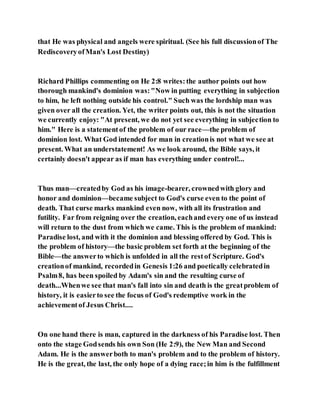 that He was physical and angels were spiritual. (See his full discussionof The
RediscoveryofMan's Lost Destiny)
Richard Phillips commenting on He 2:8 writes:the author points out how
thorough mankind's dominion was:"Now in putting everything in subjection
to him, he left nothing outside his control." Such was the lordship man was
given over all the creation. Yet, the writer points out, this is not the situation
we currently enjoy: "At present, we do not yet see everything in subjection to
him." Here is a statementof the problem of our race—the problem of
dominion lost. What God intended for man in creationis not what we see at
present. What an understatement! As we look around, the Bible says, it
certainly doesn't appear as if man has everything under control!...
Thus man—createdby God as his image-bearer, crownedwith glory and
honor and dominion—became subject to God's curse even to the point of
death. That curse marks mankind even now, with all its frustration and
futility. Far from reigning over the creation, eachand every one of us instead
will return to the dust from which we came. This is the problem of mankind:
Paradise lost, and with it the dominion and blessing offered by God. This is
the problem of history—the basic problem set forth at the beginning of the
Bible—the answerto which is unfolded in all the restof Scripture. God's
creationof mankind, recordedin Genesis 1:26 and poetically celebratedin
Psalm8, has been spoiled by Adam's sin and the resulting curse of
death...Whenwe see that man's fall into sin and death is the greatproblem of
history, it is easierto see the focus of God's redemptive work in the
achievementof Jesus Christ....
On one hand there is man, captured in the darkness of his Paradise lost. Then
onto the stage Godsends his own Son (He 2:9), the New Man and Second
Adam. He is the answerboth to man's problem and to the problem of history.
He is the great, the last, the only hope of a dying race;in him is the fulfillment
 