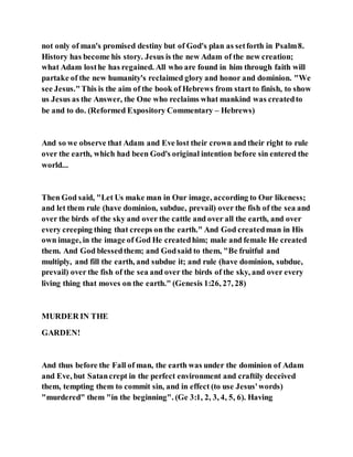 not only of man's promised destiny but of God's plan as setforth in Psalm8.
History has become his story. Jesus is the new Adam of the new creation;
what Adam losthe has regained. All who are found in him through faith will
partake of the new humanity's reclaimed glory and honor and dominion. "We
see Jesus."This is the aim of the book of Hebrews from start to finish, to show
us Jesus as the Answer, the One who reclaims what mankind was createdto
be and to do. (Reformed Expository Commentary – Hebrews)
And so we observe that Adam and Eve lost their crown and their right to rule
over the earth, which had been God's original intention before sin entered the
world...
Then God said, "Let Us make man in Our image, according to Our likeness;
and let them rule (have dominion, subdue, prevail) over the fish of the sea and
over the birds of the sky and over the cattle and over all the earth, and over
every creeping thing that creeps on the earth." And God createdman in His
own image, in the image of God He createdhim; male and female He created
them. And God blessedthem; and Godsaid to them, "Be fruitful and
multiply, and fill the earth, and subdue it; and rule (have dominion, subdue,
prevail) over the fish of the sea and over the birds of the sky, and over every
living thing that moves on the earth." (Genesis 1:26, 27, 28)
MURDER IN THE
GARDEN!
And thus before the Fall of man, the earth was under the dominion of Adam
and Eve, but Satancrept in the perfect environment and craftily deceived
them, tempting them to commit sin, and in effect (to use Jesus'words)
"murdered" them "in the beginning". (Ge 3:1, 2, 3, 4, 5, 6). Having
 