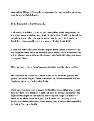 accomplishedhis goal, Satan, the greatusurper, became the ruler, the prince
over the world (Eph 2:2-note)
In the temptation of Christ we read...
And he (Devil) led Him (Jesus)up and showedHim all the kingdoms of the
world in a moment of time. And the devil said to Him, "I will give You all this
domain (exousia = the right and the might) and its glory; for it has been
handed over to me, and I give it to whomever I wish. (Luke 4:5,6)
Comment: Notice that Jesus does not dispute Satan's claim as ruler over all
the kingdoms of the earth. As discussedbelow Satan's rule is temporary and
will terminated by our Kinsman Redeemer, who fulfills His obligation as the
Avenger of Blood.
Other passagesreferto Satan's presentdominion over the whole world...
We know that we are of God, and the whole world lies in the power ("the
power" not in the original Greek but implied by the context) of the evil one
(implying Satan, cp 2Co 4:4). (1Jn 5:19)
(Paul was given the gospelto take to the Gentiles)to open their eyes so that
they may turn from darkness to light and from the dominion (exousia = the
right and the might) of Satan (Satanhas been given temporary rule over
fallen man and the entire world) to God, in order that they may receive
forgiveness ofsins and an inheritance among those who have been sanctified
by faith in Me.'(Acts 26:18)
 