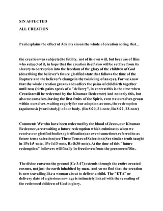 SIN AFFECTED
ALL CREATION
Paul explains the effectof Adam's sin on the whole of creationnoting that...
the creationwas subjectedto futility, not of its own will, but because of Him
who subjectedit, in hope that the creationitself also will be setfree from its
slavery to corruption into the freedom of the glory of the children of God
(describing the believer's future glorified state that follows the time of the
Rapture and the believer's change in the twinkling of an eye). For we know
that the whole creationgroans and suffers the pains of childbirth together
until now (birth pains speak ofa "delivery", in contextthis is the time when
Creationwill be redeemed by the Kinsman Redeemer)And not only this, but
also we ourselves, having the first fruits of the Spirit, even we ourselves groan
within ourselves, waiting eagerlyfor our adoption as sons, the redemption
(apolutrosis [word study]) of our body. (Ro 8:20, 21-note, Ro 8:22, 23-note)
Comment: We who have been redeemed by the blood of Jesus, our Kinsman
Redeemer, are awaiting a future redemption which culminates when we
receive our glorified bodies (glorification) an event sometimes referred to as
future tense salvation(see Three Tenses ofSalvation)(See similar truth taught
in 1Pe1:5-note, 1Pe 1:13-note, Ro 8:30-note). At the time of this "future
redemption" believers will finally be freed even from the presence ofSin .
The divine curse on the ground (Ge 3:17) extends through the entire created
cosmos, notjust the earth inhabited by man. And so we find that the creation
is now travailing like a woman about to deliver a child. The "ETA" or
delivery date of a glorious new age is intimately linked with the revealing of
the redeemedchildren of God in glory.
 