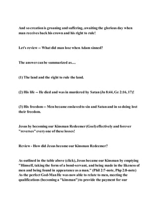 And so creationis groaning and suffering, awaiting the glorious day when
man receives back his crown and his right to rule!
Let's review -- What did man lose when Adam sinned?
The answercanbe summarized as....
(1) The land and the right to rule the land.
(2) His life -- He died and was in murdered by Satan(Jn 8:44, Ge 2:16, 17)!
(3) His freedom -- Men became enslavedto sin and Satanand in so doing lost
their freedom.
Jesus by becoming our Kinsman Redeemer(Goel)effectively and forever
"reverses"everyone of these losses!
Review - How did Jesus become our Kinsman Redeemer?
As outlined in the table above (click), Jesus became our Kinsman by emptying
"Himself, taking the form of a bond-servant, and being made in the likeness of
men and being found in appearance as a man." (Phil 2:7-note, Php 2:8-note)
As the perfect God-ManHe was now able to relate to men, meeting the
qualifications (becoming a "kinsman")to provide the payment for our
 