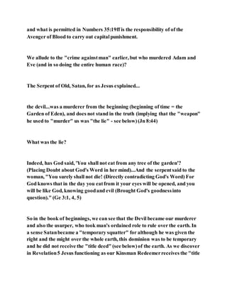 and what is permitted in Numbers 35:19ff is the responsibility of of the
Avenger of Blood to carry out capitalpunishment.
We allude to the "crime againstman" earlier, but who murdered Adam and
Eve (and in so doing the entire human race)?
The Serpent of Old, Satan, for as Jesus explained...
the devil...was a murderer from the beginning (beginning of time = the
Garden of Eden), and does not stand in the truth (implying that the "weapon"
he used to "murder" us was "the lie" - see below)(Jn 8:44)
What was the lie?
Indeed, has God said, 'You shall not eat from any tree of the garden'?
(Placing Doubt about God's Word in her mind)...And the serpentsaid to the
woman, "You surely shall not die! (Directly contradicting God's Word) For
God knows that in the day you eatfrom it your eyes will be opened, and you
will be like God, knowing goodand evil (Brought God's goodnessinto
question)." (Ge 3:1, 4, 5)
So in the book of beginnings, we can see that the Devil became our murderer
and also the usurper, who took man's ordained role to rule over the earth. In
a sense Satanbecame a "temporary squatter" for although he was given the
right and the might over the whole earth, this dominion was to be temporary
and he did not receive the "title deed" (see below)of the earth. As we discover
in Revelation5 Jesus functioning as our Kinsman Redeemerreceives the "title
 