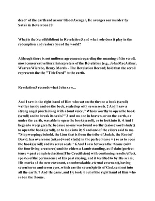 deed" of the earth and as our BloodAvenger, He avenges ourmurder by
Satanin Revelation20.
What is the Scroll(biblion) in Revelation5 and what role does it play in the
redemption and restorationof the world?
Although there is not uniform agreementregarding the meaning of the scroll,
most conservative literal interpreters of the Revelation(e.g., JohnMacArthur,
Warren Wiersbe, Henry Morris - The RevelationRecord)hold that the scroll
represents the the "Title Deed" to the earth.
Revelation5 records what John saw...
And I saw in the right hand of Him who sat on the throne a book (scroll)
written inside and on the back, sealedup with seven seals. 2 And I saw a
strong angelproclaiming with a loud voice, "Who is worthy to open the book
(scroll) and to break its seals?"3 And no one in heaven, or on the earth, or
under the earth, was able to open the book (scroll), or to look into it. 4 And I
beganto weepgreatly, because no one was found worthy (axios [word study])
to open the book (scroll), or to look into it; 5 and one of the elders said to me,
"Stopweeping; behold, the Lion that is from the tribe of Judah, the Rootof
David, has overcome (nikao [word study] in the perfect tense = ) so as to open
the book (scroll)and its seven seals."6 And I saw betweenthe throne (with
the four living creatures)and the elders a Lamb standing, as if slain (perfect
tense = past completed action[The Crucifixion] with continuing results/effect,
speaks ofthe permanence of His past slaying, and it testified to by His scars,
His marks of the new covenant, an unbreakable, eternal covenant), having
sevenhorns and seven eyes, which are the sevenSpirits of God, sent out into
all the earth. 7 And He came, and He took it out of the right hand of Him who
saton the throne.
 
