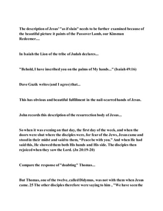 The description of Jesus'"as if slain" needs to be further examined because of
the beautiful picture it paints of the PassoverLamb, our Kinsman
Redeemer....
In Isaiah the Lion of the tribe of Judah declares...
"Behold, I have inscribed you on the palms of My hands..." (Isaiah49:16)
Dave Guzik writes (and I agree)that...
This has obvious and beautiful fulfillment in the nail-scarredhands of Jesus.
John records this description of the resurrection body of Jesus...
So when it was evening on that day, the first day of the week, and when the
doors were shut where the disciples were, for fearof the Jews, Jesuscame and
stoodin their midst and saidto them, “Peacebe with you.” And when He had
said this, He showedthem both His hands and His side. The disciples then
rejoicedwhen they saw the Lord. (Jn 20:19-20)
Compare the response of"doubting" Thomas...
But Thomas, one of the twelve, calledDidymus, was not with them when Jesus
came. 25 The other disciples therefore were saying to him , "We have seenthe
 