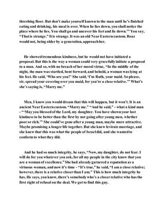 threshing floor. But don’t make yourself known to the man until he’s finished
eating and drinking, his meal is over. When he lies down, you shall notice the
place where he lies. You shall go and uncover his feetand lie down.’” You say,
“Thatis strange.” Itis strange. It was an old NearEasterncustom. Boaz
would not, being older by a generation, approachher.
He showedtremendous kindness, but he would not have initiated a
proposal. But this is the way a woman could very gracefullyinitiate a proposal
to a man. And so, with no breach of her moral virtue, “In the middle of the
night, the man was startled, bent forward, and behold, a woman was lying at
his feet. He said, ‘Who are you?’ She said, ‘I’m Ruth, your maid. So please,
sir, spread your covering over you maid, for you’re a close relative.’” What’s
she’s saying is, “Marry me.”
Men, I know you would dream that this will happen, but it won’t. It is an
ancient NearEasterncustom. “Marry me.” “And he said,” - what a kind man
- “‘Mayyou blessedof the Lord, my daughter. You have shownyour last
kindness to be better than the first by not going after young men, whether
poor or rich.’” She could’ve gone after a young man, maybe more attractive.
Maybe promising a longer life together. But she knew levirate marriage, and
she knew that this was what the people of Israeldid, and she wantedto
conform to what they did.
And he had so much integrity, he says, “Now, my daughter, do not fear. I
will do for you whatever you ask, for all my people in the city know that you
are a womanof excellence.”She had alreadygarnered a reputation as a
virtuous woman, and now it’s time - “It’s true,” he said, “I am a close relative;
however, there is a relative closerthan I am.” This is how much integrity he
has. He says, you know, there’s somebodywho’s a closerrelative who has the
first right of refusal on the deal. We got to find this guy.
 