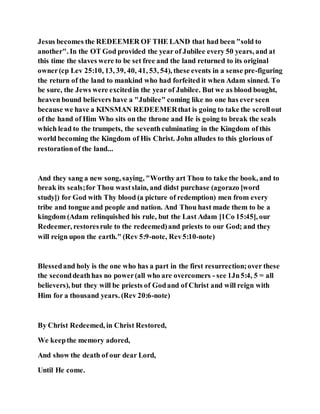 Jesus becomes the REDEEMER OF THE LAND that had been "sold to
another". In the OT God provided the year of Jubilee every 50 years, and at
this time the slaves were to be set free and the land returned to its original
owner(cp Lev 25:10, 13, 39, 40, 41, 53, 54), these events in a sense pre-figuring
the return of the land to mankind who had forfeited it when Adam sinned. To
be sure, the Jews were excitedin the year of Jubilee. But we as blood bought,
heaven bound believers have a "Jubilee" coming like no one has ever seen
because we have a KINSMAN REDEEMERthat is going to take the scrollout
of the hand of Him Who sits on the throne and He is going to break the seals
which lead to the trumpets, the seventhculminating in the Kingdom of this
world becoming the Kingdom of His Christ. John alludes to this glorious of
restorationof the land...
And they sang a new song, saying, "Worthy art Thou to take the book, and to
break its seals;for Thou wastslain, and didst purchase (agorazo [word
study]) for God with Thy blood (a picture of redemption) men from every
tribe and tongue and people and nation. And Thou hast made them to be a
kingdom (Adam relinquished his rule, but the Last Adam [1Co 15:45], our
Redeemer, restoresrule to the redeemed)and priests to our God; and they
will reign upon the earth." (Rev 5:9-note, Rev5:10-note)
Blessedand holy is the one who has a part in the first resurrection;over these
the seconddeathhas no power(all who are overcomers - see 1Jn5:4, 5 = all
believers), but they will be priests of Godand of Christ and will reign with
Him for a thousand years. (Rev 20:6-note)
By Christ Redeemed, in Christ Restored,
We keepthe memory adored,
And show the death of our dear Lord,
Until He come.
 