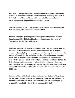 The "land" redeemedby the precious blood of our Kinsman Redeemerand
returned to men and women who have been reborn by placing their faith in
their Redeemer. Thenour Kinsman Redeemerfulfills one final role of
Avenging our blood, by punishing our murderer Satan.
And what happens to the "greatdragon...the serpentof old who is calledthe
devil and Satan, who deceives the whole world"?
After describing the glorious period of 1000 years (Millennium) in which
Satanis bound (Rev 20:1, Rev20:2, Rev 20:3), John describes his brief
"unleashing" and his final punishment...
And when the thousand years are completed, Satanwill be releasedfrom his
prison, 8 and will come out to deceive the nations which are in the four
corners of the earth, Gog and Magog, to gatherthem togetherfor the war; the
number of them is like the sand of the seashore. 9 And they came up on the
broad plain of the earth and surrounded the camp of the saints and the
beloved city, and fire came down from heaven and devoured them. 10 And the
devil who deceivedthem was thrown into the lake of fire and brimstone,
where the beastand the false prophet are also;and they will be tormented day
and night forever and ever. (Rev 20:7-note, Rev 20:8-note, Rev 20:9-note, Rev
20:10-note)
Comment: The devil is finally and eternally castinto the lake of fire, where
the worm dies not and the fire is not quenched. This is the destination for all
who fail to believe in Messiahas their Redeemer, but it was not originally
prepared for man but for the devil and his angels (Mt 25:41)
 