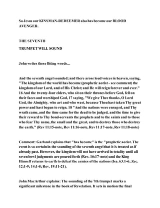 So Jesus our KINSMAN-REDEEMER alsohas became our BLOOD
AVENGER.
THE SEVENTH
TRUMPET WILL SOUND
John writes these fitting words...
And the seventh angel sounded; and there arose loud voices in heaven, saying,
"The kingdom of the world has become (prophetic aorist - see comment) the
kingdom of our Lord, and of His Christ; and He will reign forever and ever."
16 And the twenty-four elders, who sit on their thrones before God, fell on
their faces and worshiped God, 17 saying, "We give Thee thanks, O Lord
God, the Almighty, who art and who wast, because Thouhast takenThy great
powerand hast begun to reign. 18 "And the nations were enraged, and Thy
wrath came, and the time came for the dead to be judged, and the time to give
their reward to Thy bond-servants the prophets and to the saints and to those
who fear Thy name, the small and the great, and to destroy those who destroy
the earth." (Rev 11:15-note, Rev11:16-note, Rev11:17-note, Rev11:18-note)
Comment: Garland explains that "has become" is the "prophetic aorist. The
event is so certainin the sounding of the seventh angelthat it is treated as if
already past. However, the kingdom will not have arrived in totality until all
sevenbowl judgments are poured forth (Rev. 16:17-note)and the King
Himself returns to earth to defeat the armies of the nations (Isa. 63:1-6; Zec.
12:1-9; 14:1-8;Rev. 19:11-21).
John MacArthur explains: The sounding of the 7th trumpet marks a
significant milestone in the book of Revelation. It sets in motion the final
 