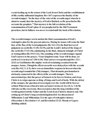 events leading up to the return of the Lord Jesus Christ and the establishment
of His earthly millennial kingdom. Rev 10:7 expressesthe finality of the
seventh trumpet: “In the days of the voice of the seventh angel, when he is
about to sound, then the mystery of God is finished, as He preachedto His
servants the prophets.” That mystery is the full revelation of the
consummation of God’s plan. It was prophesied by the Old Testament
preachers, but its fullness was never revealeduntil the book of Revelation.
The seventh trumpet sets in motion the final consummation of God’s
redemptive plan for the present universe. During its tenure will come the final
fury of the Day of the Lord judgments (Re 16:1-21), the final harvest of
judgment on earth (Re 11:18;16:19), and the Lamb’s defeatof the kings of
the earth (Re 17:12-18), culminating in the final, climactic triumph of Christ
at Armageddon (Re 19:11-21). The sounding of the seventh trumpet signals
God’s answerto the prayer, “Your kingdom come. Your will be done, on
earth as it is in heaven” (Mt 6:10). That answersweepsthrough Rev 12:1-
22:21 as Godfinishes His mighty work of reclaiming creation from the
usurper, Satan...Thoughits effects onearth were delayed (as with the seventh
seal;Rev 8:2, 3, 4, 5), there was an immediate response in heavenwhen the
seventh angelsounded his (7th) trumpet...That dramatic proclamation is
obviously connectedto the effects ofthe seventh trumpet. There is
unrestrained joy that the power of Satanis to be forever broken, and Jesus
Christ is to reign supreme as King of kings and Lord of lords. With the defeat
of the usurper, the question of sovereigntyover the world will be forever
settled. What Jesus refused to take on Satan’s terms (cf. Lk 4:5, 6, 7, 8) He
will take on His own terms. Heavenrejoices that the long rebellion of the
world againstGod the Fatherand the Lord Jesus Christis about to end. The
setting up of Christ’s long-awaitedkingdom (Ed: See discussionof
Millennium 2 and Millennium 3) is the apex of redemptive history.
(Macarthur J. Revelation1-11. and Revelation12-22. MoodyorLogos)
(Bolding added)
 
