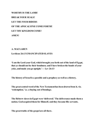 WORTHY IS THE LAMB!
BREAK YOUR SEALS!
LET THE FOUR RIDERS
OF THE APOCALYPSE COME FORTH!
LET THY KINGDOM COME!
AMEN!
A. MACLAREN
Leviticus 26:13 EMANCIPATED SLAVES
‘I am the Lord your God, which brought you forth out of the land of Egypt,
that ye should not be their bondmen; and I have broken the bands of your
yoke, and made you go upright.’— Lev 26:13
The history of Israelis a parable and a prophecy as well as a history.
The greatcentral word of the New Testamenthas been drawn from it, viz.
‘redemption,’ i.e. a buying out of bondage.
The Hebrew slaves in Egypt were ‘delivered.’ The deliverance made them a
nation. God acquired them for Himself, and they became His servants.
The greattruths of the gospelare all there.
 