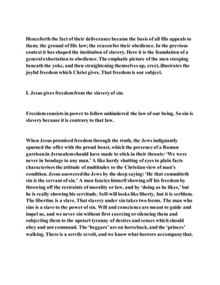 Henceforth the fact of their deliverance became the basis of all His appeals to
them; the ground of His law;the reasonfor their obedience. In the previous
context it has shaped the institution of slavery. Here it is the foundation of a
generalexhortation to obedience. The emphatic picture of the men stooping
beneath the yoke, and then straightening themselves up, erect, illustrates the
joyful freedom which Christ gives. That freedom is our subject.
I. Jesus gives freedomfrom the slaveryof sin.
Freedomconsists in power to follow unhindered the law of our being. So sin is
slavery because it is contrary to that law.
When Jesus promised freedom through the truth, the Jews indignantly
spurned the offer with the proud boast, which the presence of a Roman
garrisonin Jerusalemshould have made to stick in their throats: ‘We were
never in bondage to any man.’ A like hardy shutting of eyes to plain facts
characterises the attitude of multitudes to the Christian view of man’s
condition. Jesus answeredthe Jews by the deep saying: ‘He that committeth
sin is the servant of sin.’ A man fancies himself showing off his freedom by
throwing off the restraints of morality or law, and by ‘doing as he likes,’but
he is really showing his servitude. Self-will looks like liberty, but it is serfdom.
The libertine is a slave. That slavery under sin takes two forms. The man who
sins is a slave to the powerof sin. Will and conscienceare meant to guide and
impel us, and we never sin without first coercing orsilencing them and
subjecting them to the upstart tyranny of desires and senses whichshould
obey and not command. The ‘beggars’are on horseback,and the ‘princes’
walking. There is a servile revolt, and we know what horrors accompanythat.
 