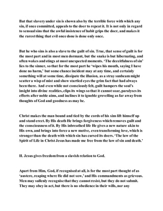 But that slaveryunder sin is shown also by the terrible force with which any
sin, if once committed, appeals to the doer to repeat it. It is not only in regard
to sensualsins that the awful insistence of habit grips the doer, and makes it
the rarestthing that evil once done is done only once.
But he who sins is also a slave to the guilt of sin. True, that sense ofguilt is for
the most part and in most men dormant, but the snake is but hibernating, and
often wakes andstings at most unexpected moments. ‘The deceitfulness ofsin’
lies to the sinner, so that for the most part he ‘wipes his mouth, saying I have
done no harm,’ but some chance incident may at any time, and certainly
something will at some time, dissipate the illusion, as a stray sunbeam might
scattera wisp of mist and show startled eyes the grim fact that had always
been there. And even while not consciouslyfelt, guilt hampers the soul’s
insight into divine realities, clips its wings so that it cannot soar, paralyses its
efforts after noble aims, and inclines it to ignoble grovelling as far awayfrom
thoughts of God and goodness as may be.
Christ makes the man bound and tied by the cords of his sins lift himself up
and stand erect. By His death He brings forgiveness whichremoves guilt and
the consciousness ofit. By His inbreathed life He gives a new nature akin to
His own, and brings into force a new motive, eventransforming love, which is
strongerthan the death with which sin has cursed its doers. ‘The law of the
Spirit of Life in Christ Jesus has made me free from the law of sin and death.’
II. Jesus gives freedomfrom a slavish relation to God.
Apart from Him, God, if recognisedat all, is for the most part thought of as
‘austere, reaping where He did not sow,’and His commandments as grievous.
Men may sullenly recognisethat they cannotresist, but they do not submit.
They may obey in act, but there is no obedience in their wills, nor any
 