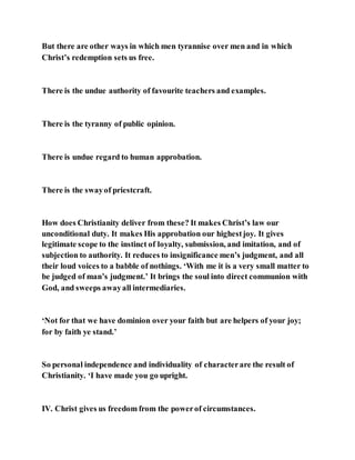 But there are other ways in which men tyrannise over men and in which
Christ’s redemption sets us free.
There is the undue authority of favourite teachers and examples.
There is the tyranny of public opinion.
There is undue regard to human approbation.
There is the swayof priestcraft.
How does Christianity deliver from these? It makes Christ’s law our
unconditional duty. It makes His approbation our highestjoy. It gives
legitimate scope to the instinct of loyalty, submission, and imitation, and of
subjection to authority. It reduces to insignificance men’s judgment, and all
their loud voices to a babble of nothings. ‘With me it is a very small matter to
be judged of man’s judgment.’ It brings the soul into direct communion with
God, and sweeps awayall intermediaries.
‘Not for that we have dominion over your faith but are helpers of your joy;
for by faith ye stand.’
So personal independence and individuality of characterare the result of
Christianity. ‘I have made you go upright.
IV. Christ gives us freedom from the powerof circumstances.
 