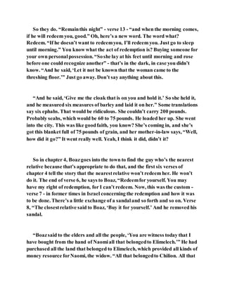 So they do. “Remainthis night” - verse 13 - “and when the morning comes,
if he will redeem you, good.” Oh, here’s a new word. The word what?
Redeem. “If he doesn’t want to redeemyou, I’ll redeem you. Just go to sleep
until morning.” You know what the act of redemption is? Buying someone for
your own personalpossession. “Soshe lay at his feet until morning and rose
before one could recognize another” - that’s in the dark, in case you didn’t
know. “And he said, ‘Let it not be known that the woman came to the
threshing floor.’” Just go away. Don’t say anything about this.
“And he said, ‘Give me the cloak that is on you and hold it.’ So she held it,
and he measured six measures of barley and laid it on her.” Some translations
say six ephahs. That would be ridiculous. She couldn’t carry 200 pounds.
Probably seahs, which would be 60 to 75 pounds. He loaded her up. She went
into the city. This was like goodfaith, you know? She’s coming in, and she’s
got this blanket full of 75 pounds of grain, and her mother-in-law says, “Well,
how did it go?” It went really well. Yeah, I think it did, didn’t it?
So in chapter 4, Boazgoes into the town to find the guy who’s the nearest
relative because that’s appropriate to do that, and the first six verses of
chapter 4 tell the story that the nearestrelative won’t redeem her. He won’t
do it. The end of verse 6, he says to Boaz, “Redeemfor yourself. You may
have my right of redemption, for I can’t redeem. Now, this was the custom -
verse 7 - in former times in Israel concerning the redemption and how it was
to be done. There’s a little exchange of a sandaland so forth and so on. Verse
8, “The closestrelative said to Boaz, ‘Buy it for yourself.’ And he removed his
sandal.
“Boazsaid to the elders and all the people, ‘You are witness today that I
have bought from the hand of Naomiall that belongedto Elimelech.’” He had
purchased all the land that belonged to Elimelech, which provided all kinds of
money resource forNaomi, the widow. “All that belongedto Chilion. All that
 