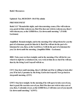 Ruth 3 Resources
Updated: Tue, 08/20/2019 -10:15 By admin
PREVIOUSNEXT
Ruth 3:13 "Remainthis night, and when morning comes, if he will redeem
you, good; let him redeem you. But if he does not wish to redeem you, then I
will redeemyou, as the LORD lives. Lie down until morning." (NASB:
Lockman)
Amplified: Remain tonight, and in the morning if he will perform for you the
part of a kinsman, good;let him do it. But if he will not do the part of a
kinsman for you, then, as the Lord lives, I will do the part of a kinsman for
you. Lie down until the morning. (Amplified Bible - Lockman)
BBE:Take your rest here tonight; and in the morning, if he will do for you
what it is right for a relation to do, very well, let him do so: but if he will not,
then by the living Lord I myself will do so.
CEV: Stay here until morning, then I will find out if he is willing to look after
you. If he isn't, I promise by the living God to do it myself. Now go back to
sleepuntil morning. (CEV)
GWT: Stayhere tonight. In the morning if he will agree to take care of you,
that is good. He can take care of you. But if he does not wish to take care of
you, then, I solemnly swear, as the LORD lives, I will take care of you myself.
Lie down until morning." (GWT)
 
