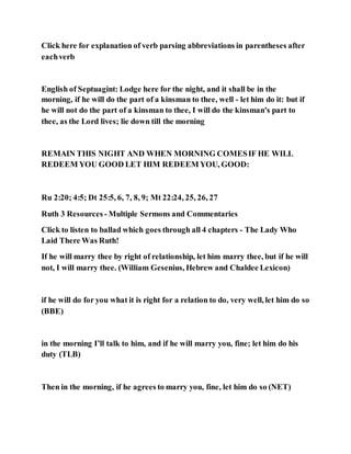 Click here for explanation of verb parsing abbreviations in parentheses after
eachverb
English of Septuagint: Lodge here for the night, and it shall be in the
morning, if he will do the part of a kinsman to thee, well - let him do it: but if
he will not do the part of a kinsman to thee, I will do the kinsman's part to
thee, as the Lord lives; lie down till the morning
REMAIN THIS NIGHT AND WHEN MORNING COMESIF HE WILL
REDEEM YOU GOOD LET HIM REDEEM YOU, GOOD:
Ru 2:20; 4:5; Dt 25:5, 6, 7, 8, 9; Mt 22:24, 25, 26, 27
Ruth 3 Resources - Multiple Sermons and Commentaries
Click to listen to ballad which goes through all 4 chapters - The Lady Who
Laid There Was Ruth!
If he will marry thee by right of relationship, let him marry thee, but if he will
not, I will marry thee. (William Gesenius, Hebrew and Chaldee Lexicon)
if he will do for you what it is right for a relation to do, very well, let him do so
(BBE)
in the morning I’ll talk to him, and if he will marry you, fine; let him do his
duty (TLB)
Then in the morning, if he agrees to marry you, fine, let him do so (NET)
 