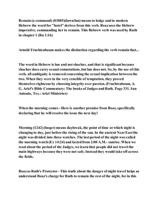 Remain (a command) (03885)(luwn/lun) means to lodge and in modern
Hebrew the word for "hotel" derives from this verb. Boazuses the Hebrew
imperative, commanding her to remain. This Hebrew verb was used by Ruth
in chapter 1 (Ru 1:16)
Arnold Fruchtenbaum makes the distinction regarding the verb remain that...
The word in Hebrew is lun and not shachav, and that is significantbecause
shachavdoes carry sexual connotations, but lun does not. So, by the use of this
verb, all ambiguity is removed concerning the sexual implication betweenthe
two. When they were in the very crucible of temptation, they proved
themselves righteous by choosing integrity over passion. (Fruchtenbaum, A.
G. Ariel's Bible Commentary: The books of Judges and Ruth. Page 331. San
Antonio, Tex.:Ariel Ministries)
When the morning comes - Here is another promise from Boaz, specifically
declaring that he will resolve the issue the next day!
Morning (1242)(boqer) means daybreak, the point of time at which night is
changing to day, just before the rising of the sun. In the ancient NearEastthe
night was divided into three watches. The lastperiod of the night was called
the morning watch(Ex 14:24)and lastedfrom 2:00 A.M.- sunrise. When we
read about the period of the Judges, we learn that people did not travel the
main highways because theywere not safe. Insteadthey would take off across
the fields.
Boazas Ruth's Protector - This truth about the danger of night travel helps us
understand Boaz's charge for Ruth to remain the rest of the night, for in this
 