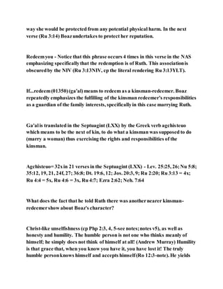 way she would be protected from any potential physical harm. In the next
verse (Ru 3:14) Boazundertakes to protect her reputation.
Redeemyou - Notice that this phrase occurs 4 times in this verse in the NAS
emphasizing specificallythat the redemption is of Ruth. This associationis
obscuredby the NIV (Ru 3:13NIV, cp the literal rendering Ru 3:13YLT).
If...redeem(01350)(ga'al)means to redeem as a kinsman-redeemer. Boaz
repeatedly emphasizes the fulfilling of the kinsman redeemer's responsibilities
as a guardian of the family interests, specificallyin this case marrying Ruth.
Ga'alis translated in the Septuagint (LXX) by the Greek verb agchisteuo
which means to be the next of kin, to do what a kinsman was supposed to do
(marry a woman) thus exercising the rights and responsibilities of the
kinsman.
Agchisteuo= 32xin 21 verses in the Septuagint (LXX) - Lev. 25:25, 26;Nu 5:8;
35:12, 19, 21, 24f, 27; 36:8; Dt. 19:6, 12; Jos. 20:3, 9; Ru 2:20; Ru 3:13 = 4x;
Ru 4:4 = 5x, Ru 4:6 = 3x, Ru 4:7; Ezra 2:62; Neh. 7:64
What does the fact that he told Ruth there was anothernearer kinsman-
redeemershow about Boaz's character?
Christ-like unselfishness (cp Php 2:3, 4, 5-see notes;notes v5), as well as
honesty and humility. The humble person is not one who thinks meanly of
himself; he simply does not think of himself at all! (Andrew Murray) Humility
is that grace that, when you know you have it, you have lost it! The truly
humble personknows himself and accepts himself(Ro 12:3-note). He yields
 