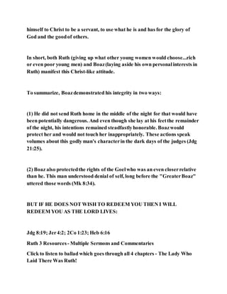 himself to Christ to be a servant, to use what he is and has for the glory of
God and the goodof others.
In short, both Ruth (giving up what other young women would choose...rich
or even poor young men) and Boaz(laying aside his own personalinterests in
Ruth) manifest this Christ-like attitude.
To summarize, Boazdemonstrated his integrity in two ways:
(1) He did not send Ruth home in the middle of the night for that would have
been potentially dangerous. And even though she lay at his feetthe remainder
of the night, his intentions remained steadfastlyhonorable. Boazwould
protect her and would not touch her inappropriately. These actions speak
volumes about this godly man's characterin the dark days of the judges (Jdg
21:25).
(2) Boaz also protectedthe rights of the Goelwho was an even closerrelative
than he. This man understood denial of self, long before the "GreaterBoaz"
uttered those words (Mk 8:34).
BUT IF HE DOES NOT WISH TO REDEEM YOU THEN I WILL
REDEEM YOU AS THE LORD LIVES:
Jdg 8:19; Jer4:2; 2Co 1:23; Heb 6:16
Ruth 3 Resources - Multiple Sermons and Commentaries
Click to listen to ballad which goes through all 4 chapters - The Lady Who
Laid There Was Ruth!
 