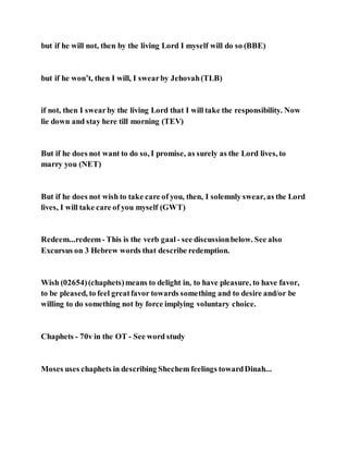 but if he will not, then by the living Lord I myself will do so (BBE)
but if he won’t, then I will, I swearby Jehovah(TLB)
if not, then I swearby the living Lord that I will take the responsibility. Now
lie down and stay here till morning (TEV)
But if he does not want to do so, I promise, as surely as the Lord lives, to
marry you (NET)
But if he does not wish to take care of you, then, I solemnly swear, as the Lord
lives, I will take care of you myself (GWT)
Redeem...redeem- This is the verb gaal - see discussionbelow. See also
Excursus on 3 Hebrew words that describe redemption.
Wish (02654)(chaphets)means to delight in, to have pleasure, to have favor,
to be pleased, to feel greatfavor towards something and to desire and/or be
willing to do something not by force implying voluntary choice.
Chaphets - 70v in the OT - See word study
Moses uses chaphets in describing Shechem feelings towardDinah...
 