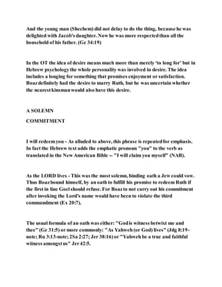 And the young man (Shechem) did not delay to do the thing, because he was
delighted with Jacob's daughter. Now he was more respectedthan all the
household of his father. (Ge 34:19)
In the OT the idea of desire means much more than merely ‘to long for’ but in
Hebrew psychologythe whole personality was involved in desire. The idea
includes a longing for something that promises enjoyment or satisfaction.
Boazdefinitely had the desire to marry Ruth, but he was uncertain whether
the nearestkinsmanwould also have this desire.
A SOLEMN
COMMITMENT
I will redeemyou - As alluded to above, this phrase is repeatedfor emphasis.
In fact the Hebrew text adds the emphatic pronoun "you" to the verb as
translated in the New American Bible -- "I will claim you myself" (NAB).
As the LORD lives - This was the most solemn, binding oath a Jew could vow.
Thus Boazbound himself, by an oath to fulfill his promise to redeem Ruth if
the first in line Goelshould refuse. For Boazto not carry out his commitment
after invoking the Lord's name would have been to violate the third
commandment (Ex 20:7).
The usual formula of an oath was either: "Godis witness betwixt me and
thee" (Ge 31:5) or more commonly: "As Yahweh (or God) lives" (Jdg 8:19-
note; Ru 3:13-note;2Sa 2:27; Jer 38:16)or "Yahweh be a true and faithful
witness amongstus" Jer42:5.
 