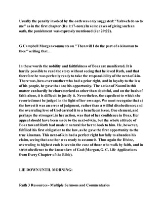 Usually the penalty invoked by the oath was only suggested:"Yahweh do so to
me" as in the first chapter (Ru 1:17-note) In some cases ofgiving such an
oath, the punishment was expresslymentioned (Jer 29:22).
G Campbell Morgancomments on "Thenwill I do the part of a kinsman to
thee" writing that...
In these words the nobility and faithfulness of Boazare manifested. It is
hardly possible to read the story without seeing that he loved Ruth, and that
therefore he was perfectly ready to take the responsi-bility of the next-of-kin.
There was, how-everanother who had a prior right, and in loyalty to the law
of his people, he gave that one his opportunity. The actionof Naomiin this
matter canhardly be characterizedas other than doubtful, and on the basis of
faith alone, it is difficult to justify it. Nevertheless, the expedient to which she
resortedmust be judged in the light of her own age. We must recognize that at
the lowestit was an error of judgment, rather than a willful disobedience;and
the overruling love of God carried it to a beneficent issue. One element, and
perhaps the strongest, in her action, was that of her confidence in Boaz. Her
appeal should have been made to the next-of-kin, but the whole attitude of
Boaztoward Ruth had made it natural for her to look to him. He, however,
fulfilled his first obligation to the law, as he gave the first opportunity to the
true kinsman. This next-of-kin had a perfect right lawfully to abandon his
claim, seeing that another was ready to assume it. Thus againthe Divine,
overruling to highest ends is seenin the case ofthose who walk by faith, and in
strict obedience to the known law of God (Morgan, G. C. Life Applications
from Every Chapter of the Bible).
LIE DOWN UNTIL MORNING:
Ruth 3 Resources - Multiple Sermons and Commentaries
 
