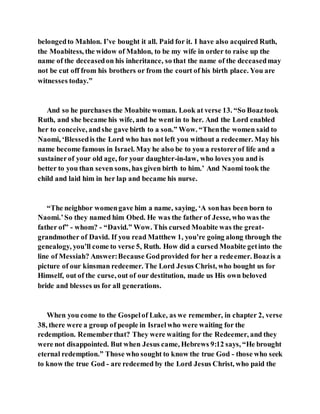 belongedto Mahlon. I’ve bought it all. Paid for it. I have also acquired Ruth,
the Moabitess, the widow of Mahlon, to be my wife in order to raise up the
name of the deceasedon his inheritance, so that the name of the deceasedmay
not be cut off from his brothers or from the court of his birth place. You are
witnesses today.”
And so he purchases the Moabite woman. Look at verse 13. “So Boaztook
Ruth, and she became his wife, and he went in to her. And the Lord enabled
her to conceive, andshe gave birth to a son.” Wow. “Thenthe women said to
Naomi, ‘Blessedis the Lord who has not left you without a redeemer. May his
name become famous in Israel. May he also be to you a restorerof life and a
sustainerof your old age, for your daughter-in-law, who loves you and is
better to you than seven sons, has given birth to him.’ And Naomi took the
child and laid him in her lap and became his nurse.
“The neighbor womengave him a name, saying, ‘A sonhas been born to
Naomi.’So they named him Obed. He was the father of Jesse, who was the
father of” - whom? - “David.” Wow. This cursed Moabite was the great-
grandmother of David. If you read Matthew 1, you’re going along through the
genealogy, you’ll come to verse 5, Ruth. How did a cursed Moabite getinto the
line of Messiah? Answer:Because Godprovided for her a redeemer. Boazis a
picture of our kinsman redeemer. The Lord Jesus Christ, who bought us for
Himself, out of the curse, out of our destitution, made us His own beloved
bride and blesses us for all generations.
When you come to the Gospelof Luke, as we remember, in chapter 2, verse
38, there were a group of people in Israelwho were waiting for the
redemption. Rememberthat? They were waiting for the Redeemer, and they
were not disappointed. But when Jesus came, Hebrews 9:12 says, “He brought
eternal redemption.” Those who sought to know the true God - those who seek
to know the true God - are redeemed by the Lord Jesus Christ, who paid the
 