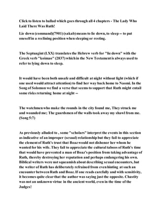 Click to listen to ballad which goes through all 4 chapters - The Lady Who
Laid There Was Ruth!
Lie down (command)(7901)(sakab)means to lie down, to sleep -- to put
oneselfin a reclining position when sleeping or resting.
The Septuagint (LXX) translates the Hebrew verb for "lie down" with the
Greek verb "koimao" (2837)whichin the New Testamentis always used to
refer to lying down to sleep.
It would have been both unsafe and difficult at night without light (which if
one used would attract attention) to find her way back home to Naomi. In the
Song of Solomon we find a verse that seems to support that Ruth might entail
some risks returning home at night --
The watchmenwho make the rounds in the city found me, They struck me
and wounded me; The guardsmen of the walls took away my shawl from me.
(Song 5:7)
As previously alluded to , some "scholars" interpret the events in this section
as indicative of an improper (sexual) relationship but they fail to appreciate
the elementof Ruth’s trust that Boazwould not dishonor her whom he
wanted for his wife. They fail to appreciate the cultural taboos of Ruth’s time
that would have prevented a man of Boaz’s position from taking advantage of
Ruth, thereby destroying her reputation and perhaps endangering his own.
Biblical writers were not squeamish about describing sexualencounters, but
the writer of Ruth has deliberately refrained from evenhinting at such an
encounter betweenRuth and Boaz. If one reads carefully and with sensitivity,
it becomes quite clearthat the author was saying just the opposite. Chastity
was not an unknown virtue in the ancient world, even in the time of the
Judges!
 