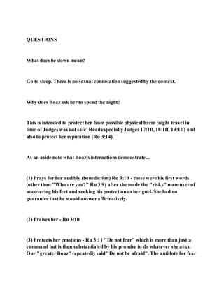 QUESTIONS
What does lie down mean?
Go to sleep. There is no sexual connotationsuggestedby the context.
Why does Boazask her to spend the night?
This is intended to protecther from possible physical harm (night travel in
time of Judges was not safe!ReadespeciallyJudges 17:1ff, 18:1ff, 19:1ff) and
also to protect her reputation (Ru 3:14).
As an aside note what Boaz's interactions demonstrate...
(1) Prays for her audibly (benediction) Ru 3:10 - these were his first words
(other than "Who are you?" Ru 3:9) after she made the "risky" maneuver of
uncovering his feet and seeking his protection as her goel. She had no
guarantee that he would answeraffirmatively.
(2) Praises her - Ru 3:10
(3) Protects her emotions - Ru 3:11 "Do not fear" which is more than just a
command but is then substantiated by his promise to do whatever she asks.
Our "greaterBoaz" repeatedlysaid"Do not be afraid". The antidote for fear
 