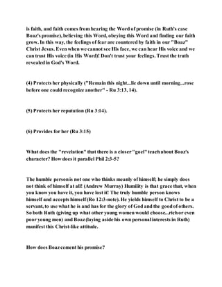 is faith, and faith comes from hearing the Word of promise (in Ruth's case
Boaz's promise), believing this Word, obeying this Word and finding our faith
grow. In this way, the feelings of fear are countered by faith in our "Boaz"
Christ Jesus. Evenwhen we cannot see His face, we can hear His voice and we
can trust His voice (in His Word)! Don't trust your feelings. Trust the truth
revealedin God's Word.
(4) Protects her physically ("Remainthis night...lie down until morning...rose
before one could recognize another" - Ru 3:13, 14).
(5) Protects her reputation (Ru 3:14).
(6) Provides for her (Ru 3:15)
What does the "revelation" that there is a closer"goel"teachabout Boaz's
character? How does it parallel Phil 2:3-5?
The humble personis not one who thinks meanly of himself; he simply does
not think of himself at all! (Andrew Murray) Humility is that grace that, when
you know you have it, you have lost it! The truly humble person knows
himself and accepts himself(Ro 12:3-note). He yields himself to Christ to be a
servant, to use what he is and has for the glory of God and the goodof others.
So both Ruth (giving up what other young women would choose...richor even
poor young men) and Boaz(laying aside his own personalinterests in Ruth)
manifest this Christ-like attitude.
How does Boazcement his promise?
 