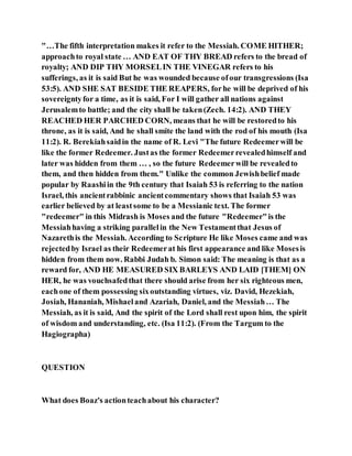 "…The fifth interpretation makes it refer to the Messiah. COME HITHER;
approachto royal state … AND EAT OF THY BREAD refers to the bread of
royalty; AND DIP THY MORSELIN THE VINEGAR refers to his
sufferings, as it is said But he was wounded because ofour transgressions (Isa
53:5). AND SHE SAT BESIDE THE REAPERS, forhe will be deprived of his
sovereigntyfor a time, as it is said, For I will gather all nations against
Jerusalemto battle; and the city shall be taken(Zech. 14:2). AND THEY
REACHED HER PARCHED CORN, means that he will be restoredto his
throne, as it is said, And he shall smite the land with the rod of his mouth (Isa
11:2). R. Berekiahsaidin the name of R. Levi "The future Redeemerwill be
like the former Redeemer. Justas the former Redeemerrevealedhimself and
later was hidden from them … , so the future Redeemerwill be revealedto
them, and then hidden from them." Unlike the common Jewishbelief made
popular by Raashiin the 9th century that Isaiah 53 is referring to the nation
Israel, this ancientrabbinic ancientcommentary shows that Isaiah 53 was
earlier believed by at leastsome to be a Messianic text. The former
"redeemer" in this Midrash is Moses and the future "Redeemer"is the
Messiahhaving a striking parallelin the New Testamentthat Jesus of
Nazarethis the Messiah. According to Scripture He like Moses came and was
rejectedby Israel as their Redeemerat his first appearance and like Mosesis
hidden from them now. Rabbi Judah b. Simon said: The meaning is that as a
reward for, AND HE MEASURED SIX BARLEYS AND LAID [THEM] ON
HER, he was vouchsafedthat there should arise from her six righteous men,
eachone of them possessing sixoutstanding virtues, viz. David, Hezekiah,
Josiah, Hananiah, Mishaeland Azariah, Daniel, and the Messiah… The
Messiah, as it is said, And the spirit of the Lord shall rest upon him, the spirit
of wisdom and understanding, etc. (Isa 11:2). (From the Targum to the
Hagiographa)
QUESTION
What does Boaz's actionteachabout his character?
 