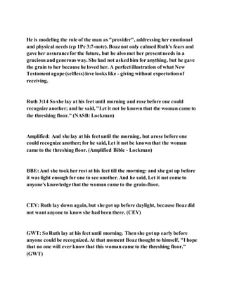 He is modeling the role of the man as "provider", addressing her emotional
and physical needs (cp 1Pe 3:7-note). Boaznot only calmed Ruth’s fears and
gave her assurancefor the future, but he also met her presentneeds in a
gracious and generous way. She had not askedhim for anything, but he gave
the grain to her because he loved her. A perfectillustration of what New
Testamentagape (selfless)love looks like - giving without expectationof
receiving.
Ruth 3:14 So she lay at his feet until morning and rose before one could
recognize another; and he said, "Let it not be known that the woman came to
the threshing floor." (NASB: Lockman)
Amplified: And she lay at his feetuntil the morning, but arose before one
could recognize another; for he said, Let it not be knownthat the woman
came to the threshing floor. (Amplified Bible - Lockman)
BBE:And she took her rest at his feet till the morning: and she got up before
it was light enough for one to see another. And he said, Let it not come to
anyone's knowledge that the woman came to the grain-floor.
CEV: Ruth lay down again, but she got up before daylight, because Boazdid
not want anyone to know she had been there. (CEV)
GWT: So Ruth lay at his feet until morning. Then she gotup early before
anyone could be recognized. At that moment Boazthought to himself, "I hope
that no one will ever know that this woman came to the threshing floor."
(GWT)
 