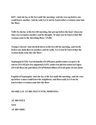 KJV: And she lay at his feet until the morning: and she rose up before one
could know another. And he said, Let it not be knownthat a woman came into
the floor.
NJB:So she lay at his feet till morning, but got up before the hour when one
man can recogniseanother;and he thought, 'It must not be known that this
woman came to the threshing-floor.' (NJB)
Young's Literal: And she lieth down at his feet till the morning, and riseth
before one doth discern another; and he saith, 'Let it not be knownthat the
woman hath come into the floor.'
Septuagint (LXX): kaiekoimethe (3SAPI) pros podon autou eos proi e de
aneste (3SAAI) pro tou epignonai(AAN) andra ton plesion autou kai eipen
(3SAAI) Boos me gnostheto (3SAPM)hoti elthen (3SAAI) gune eis ton alona
English of Septuagint: And she lay at his feet until the morning; and she rose
up before a man could know his neighbour; and Boozsaid, Let it not be
known that a woman came into the floor
SO SHE LAY AT HIS FEET UNTIL MORNING:
AT HIS FEET
NOT
AT HIS SIDE!
 