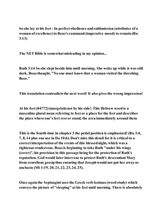So she lay at his feet - In perfect obedience and subbmission (attributes of a
woman of excellence)to Boaz's command (imperative mood) to remain (Ru
3:13)
The NET Bible is somewhatmisleading in my opinion...
Ruth 3:14 So she slept beside him until morning. She woke up while it was still
dark. Boazthought, "No one must know that a woman visited the threshing
floor."
This translation contradicts the next word! It also gives the wrong impression!
At his feet (04772)(margelah)not by his side!. This Hebrew word is a
masculine plural noun referring to feetor a place for the feet and describes
the place where one’s feet rest or stand, the area immediately around them
This is the fourth time in chapter 3 the pedal position is emphasized! (Ru 3:4,
7, 8, 14 plus one use in Da 10:6). Don't miss this detail for it is critical to a
correctinterpretation of the events of this blessednight, which was a
righteous rendezvous. Boazis beginning to take Ruth "under his wings
(cover)", his provision in this passagebeing for the protectionof Ruth’s
reputation. God would later intervene to protect Ruth's descendantMary
from scurrilous gossipthus ensuring that Josephwould not put her awayas
unchaste (Mt 1:19, 20, 21, 22, 23, 24, 25).
Once againthe Septuagint uses the Greek verb koimao (word study) which
conveys the picture of ''sleeping" at his feet until morning. There is absolutely
 