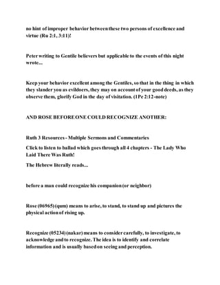 no hint of improper behavior betweenthese two persons of excellence and
virtue (Ru 2:1, 3:11)!
Peterwriting to Gentile believers but applicable to the events of this night
wrote...
Keep your behavior excellent among the Gentiles, so that in the thing in which
they slander you as evildoers, they may on accountof your gooddeeds, as they
observe them, glorify God in the day of visitation. (1Pe 2:12-note)
AND ROSE BEFOREONE COULD RECOGNIZE ANOTHER:
Ruth 3 Resources - Multiple Sermons and Commentaries
Click to listen to ballad which goes through all 4 chapters - The Lady Who
Laid There Was Ruth!
The Hebrew literally reads...
before a man could recognize his companion(or neighbor)
Rose (06965)(qum) means to arise, to stand, to stand up and pictures the
physical actionof rising up.
Recognize (05234)(nakar)means to considercarefully, to investigate, to
acknowledge andto recognize. The idea is to identify and correlate
information and is usually basedon seeing and perception.
 