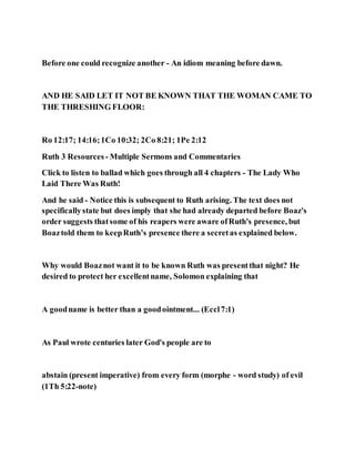 Before one could recognize another - An idiom meaning before dawn.
AND HE SAID LET IT NOT BE KNOWN THAT THE WOMAN CAME TO
THE THRESHING FLOOR:
Ro 12:17; 14:16;1Co 10:32; 2Co 8:21; 1Pe 2:12
Ruth 3 Resources - Multiple Sermons and Commentaries
Click to listen to ballad which goes through all 4 chapters - The Lady Who
Laid There Was Ruth!
And he said - Notice this is subsequent to Ruth arising. The text does not
specificallystate but does imply that she had already departed before Boaz's
order suggests thatsome of his reapers were aware ofRuth's presence, but
Boaztold them to keepRuth’s presence there a secretas explained below.
Why would Boaznot want it to be known Ruth was presentthat night? He
desired to protect her excellentname, Solomon explaining that
A goodname is better than a goodointment... (Eccl7:1)
As Paul wrote centuries later God's people are to
abstain (present imperative) from every form (morphe - word study) of evil
(1Th 5:22-note)
 