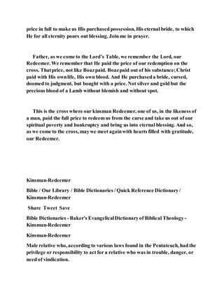 price in full to make us His purchased possession, His eternal bride, to which
He for all eternity pours out blessing. Join me in prayer.
Father, as we come to the Lord’s Table, we remember the Lord, our
Redeemer. We remember that He paid the price of our redemption on the
cross. Thatprice, not like Boazpaid. Boazpaid out of his substance;Christ
paid with His ownlife, His own blood. And He purchaseda bride, cursed,
doomed to judgment, but bought with a price. Not silver and gold but the
precious blood of a Lamb without blemish and without spot.
This is the cross where our kinsman Redeemer, one of us, in the likeness of
a man, paid the full price to redeem us from the curse and take us out of our
spiritual poverty and bankruptcy and bring us into eternal blessing. And so,
as we come to the cross, maywe meet againwith hearts filled with gratitude,
our Redeemer.
Kinsman-Redeemer
Bible / Our Library / Bible Dictionaries / Quick Reference Dictionary/
Kinsman-Redeemer
Share Tweet Save
Bible Dictionaries - Baker's EvangelicalDictionaryof Biblical Theology -
Kinsman-Redeemer
Kinsman-Redeemer
Male relative who, according to various laws found in the Pentateuch, had the
privilege or responsibility to act for a relative who was in trouble, danger, or
need of vindication.
 