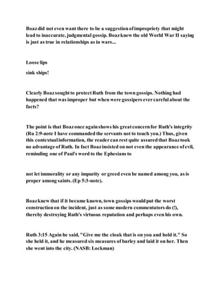 Boazdid not even want there to be a suggestionofimpropriety that might
lead to inaccurate, judgmental gossip. Boazknew the old World War II saying
is just as true in relationships as in wars...
Loose lips
sink ships!
Clearly Boazsoughtto protectRuth from the town gossips. Nothing had
happened that was improper but when were gossipers evercarefulabout the
facts?
The point is that Boazonce againshows his greatconcernfor Ruth's integrity
(Ru 2:9-note I have commanded the servants not to touch you.) Thus, given
this contextualinformation, the readercan rest quite assuredthat Boaztook
no advantage of Ruth. In fact Boazinsisted on not even the appearance ofevil,
reminding one of Paul's word to the Ephesians to
not let immorality or any impurity or greed even be named among you, as is
proper among saints. (Ep 5:3-note).
Boazknew that if it became known, town gossips wouldput the worst
constructionon the incident, just as some modern commentators do (!),
thereby destroying Ruth's virtuous reputation and perhaps even his own.
Ruth 3:15 Again he said, "Give me the cloak that is on you and hold it." So
she held it, and he measured six measures of barley and laid it on her. Then
she went into the city. (NASB: Lockman)
 