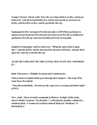 Young's Literal: And he saith, 'Give the covering which is on thee, and keep
hold on it;' and she keepethhold on it, and he measureth six measures of
barley, and layeth it on her; and he goethinto the city.
Septuagint (LXX): kaieipen (3SAAI) aute phere (2SPAM)to perizoma to
epano sou kai ekratesen(3SAAI) auto kai emetresen(3SAAI) ex krithon kai
epetheken(3SAAI) ep' auten kai eiselthen(3SAAI) eis ten polin
English of Septuagint: And he said to her, "Bring the apron that is upon
thee":and she held it, and he measuredsix measures ofbarley, and put them
upon her, and she went into the city
AGAIN HE SAID GIVE ME THE CLOAK THAT IS ON YOU AND HOLD
IT :
Ruth 3 Resources - Multiple Sermons and Commentaries
Click to listen to ballad which goes through all 4 chapters - The Lady Who
Laid There Was Ruth!
"Then Boaztold Ruth, "Stretchout the cape you're wearing and hold it tight"
(GWT)
Give...hold- These are both commands in Hebrew. In light of this truth,
observe Ruth's response "So she held...", reflecting her humble, submissive,
obedient spirit. A woman of excellence indeed! Delayed"obedience"is
disobedience!
 