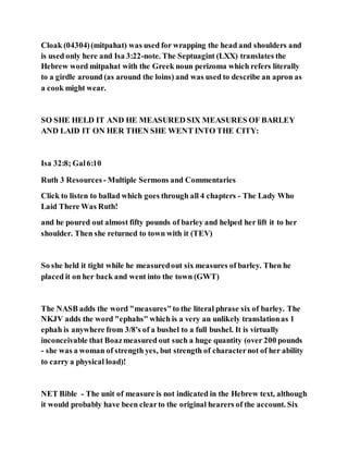 Cloak (04304)(mitpahat) was used for wrapping the head and shoulders and
is used only here and Isa 3:22-note. The Septuagint (LXX) translates the
Hebrew word mitpahat with the Greek noun perizoma which refers literally
to a girdle around (as around the loins) and was used to describe an apron as
a cook might wear.
SO SHE HELD IT AND HE MEASURED SIX MEASURES OF BARLEY
AND LAID IT ON HER THEN SHE WENT INTO THE CITY:
Isa 32:8; Gal6:10
Ruth 3 Resources - Multiple Sermons and Commentaries
Click to listen to ballad which goes through all 4 chapters - The Lady Who
Laid There Was Ruth!
and he poured out almost fifty pounds of barley and helped her lift it to her
shoulder. Then she returned to town with it (TEV)
So she held it tight while he measuredout six measures of barley. Then he
placed it on her back and went into the town (GWT)
The NASB adds the word "measures"to the literal phrase six of barley. The
NKJV adds the word "ephahs" which is a very an unlikely translationas 1
ephah is anywhere from 3/8's of a bushel to a full bushel. It is virtually
inconceivable that Boazmeasured out such a huge quantity (over 200 pounds
- she was a woman of strength yes, but strength of characternot of her ability
to carry a physical load)!
NET Bible - The unit of measure is not indicated in the Hebrew text, although
it would probably have been clearto the original hearers of the account. Six
 