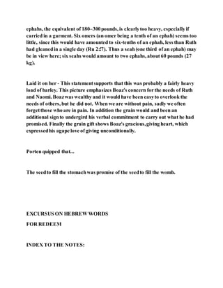ephahs, the equivalent of 180–300pounds, is clearlytoo heavy, especiallyif
carried in a garment. Six omers (an omer being a tenth of an ephah) seems too
little, since this would have amounted to six-tenths of an ephah, less than Ruth
had gleanedin a single day (Ru 2:!7). Thus a seah(one third of an ephah) may
be in view here; six seahs would amount to two ephahs, about 60 pounds (27
kg).
Laid it on her - This statementsupports that this was probably a fairly heavy
load of barley. This picture emphasizes Boaz's concern for the needs of Ruth
and Naomi. Boazwas wealthy and it would have been easyto overlook the
needs of others, but he did not. When we are without pain, sadly we often
forgetthose who are in pain. In addition the grain would and been an
additional signto undergird his verbal commitment to carry out what he had
promised. Finally the grain gift shows Boaz's gracious,giving heart, which
expressedhis agape love of giving unconditionally.
Porten quipped that...
The seedto fill the stomachwas promise of the seedto fill the womb.
EXCURSUS ON HEBREW WORDS
FOR REDEEM
INDEX TO THE NOTES:
 