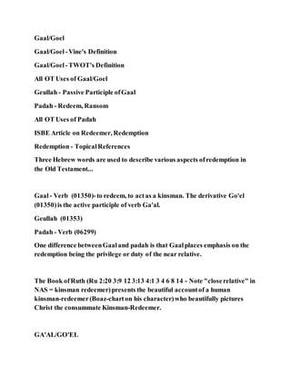 Gaal/Goel
Gaal/Goel -Vine's Definition
Gaal/Goel -TWOT's Definition
All OT Uses of Gaal/Goel
Geullah - Passive Participle ofGaal
Padah - Redeem, Ransom
All OT Uses of Padah
ISBE Article on Redeemer, Redemption
Redemption - TopicalReferences
Three Hebrew words are used to describe various aspects ofredemption in
the Old Testament...
Gaal- Verb (01350)-to redeem, to actas a kinsman. The derivative Go'el
(01350)is the active participle of verb Ga'al.
Geullah (01353)
Padah - Verb (06299)
One difference betweenGaaland padah is that Gaalplaces emphasis on the
redemption being the privilege or duty of the near relative.
The Book ofRuth (Ru 2:20 3:9 12 3:13 4:1 3 4 6 8 14 - Note "closerelative" in
NAS = kinsman redeemer)presents the beautiful accountof a human
kinsman-redeemer(Boaz-charton his character)who beautifully pictures
Christ the consummate Kinsman-Redeemer.
GA'AL/GO'EL
 