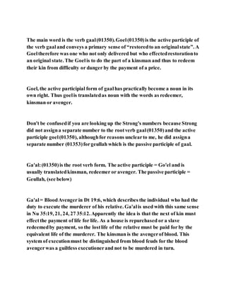 The main word is the verb gaal(01350).Goel(01350)is the active participle of
the verb gaaland conveys a primary sense of “restoredto an originalstate”. A
Goeltherefore was one who not only delivered but who effectedrestorationto
an original state. The Goelis to do the part of a kinsman and thus to redeem
their kin from difficulty or danger by the payment of a price.
Goel, the active participial form of gaalhas practically become a noun in its
own right. Thus goelis translatedas noun with the words as redeemer,
kinsman or avenger.
Don't be confusedif you are looking up the Strong's numbers because Strong
did not assigna separate number to the rootverb gaal(01350)and the active
participle goel(01350), althoughfor reasons unclearto me, he did assigna
separate number (01353)forgeullah which is the passive participle of gaal.
Ga'al:(01350)is the root verb form. The active participle = Go'el and is
usually translatedkinsman, redeemer or avenger. The passive participle =
Geullah, (see below)
Ga'al= BloodAvenger in Dt 19:6, which describes the individual who had the
duty to execute the murderer of his relative. Ga'alis used with this same sense
in Nu 35:19, 21, 24, 27 35:12. Apparently the idea is that the next of kin must
effectthe payment of life for life. As a house is repurchased or a slave
redeemedby payment, so the lostlife of the relative must be paid for by the
equivalent life of the murderer. The kinsman is the avengerof blood. This
system of executionmust be distinguished from blood feuds for the blood
avengerwas a guiltless executionerand not to be murdered in turn.
 