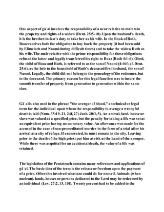 One aspectof gāʾalinvolves the responsibility of a near relative to maintain
the property and rights of a widow (Deut. 25:5-10). Upon the husband's death,
it is the brother-in-law's duty to take her as his wife. In the Book ofRuth,
Boazreceives both the obligationto buy back the property (it had been sold
by Elimelech and Naomiduring difficult times) and to take the widow Ruth as
his wife. The male relative with the prime responsibility for these obligations
refused the latter and legally transferred his right to Boaz(Ruth 4:1-6). Obed,
the child of Boazand Ruth, is referred to as the sonof Naomi(4:16f; cf. Deut.
25:6), as the heir to the household of Ruth's deceasedfirst husband, the son of
Naomi. Legally, the child did not belong to the genealogyofthe redeemer, but
to the deceased. The primary reasonfor this legal function was to insure the
smooth transfer of property from generationto generationwithin the same
clan.
Gāʾalis also used in the phrase "the avengerof blood," a technicalor legal
term for the individual upon whom the responsibility to avenge a wrongful
death is laid (Num. 35:19, 21, 24f, 27; Josh. 20:3, 5). An animal, land, house or
slave was valued at a specifiedprice, but the penalty for taking a life was setat
an equivalent price having no monetary value. An allowance was made for the
accusedin the case ofnon-premeditated murder in the form of a trial after his
arrival at a city of refuge. If exonerated, he must remain in the city. Leaving
prior to the death of the high priest put him at risk at the hand of the avenger.
While there was acquittal for an accidentaldeath, the value of a life was
retained.
The legislationof the Pentateuchcontains many references and applications of
gāʾal. The basic idea of the term is the release orfreedom upon the payment
of a price. Often this involved what one could do for oneself. Animals (when
unclean), lands, houses or persons dedicatedto the Lord may be redeemed by
an individual (Lev. 27:2, 13, 15f). Twenty percenthad to be added to the
 