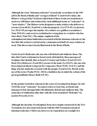 Although the term "kinsman-redeemer" is used only seventimes in the NIV
(all in the Book of Ruth) and "avengerof blood" is used twelve times, the
Hebrew verb ga'al[l;a"G],from which both of these terms are translated, is
used over 100 times and rendered by such additional terms as "redeemer" or
"nearrelative." The Hebrew term designates a male relative who delivers or
rescues ( Gen 48:16 ; Exod 6:6 ); redeems property ( Lev27:9-25 ) or person(
Lev 25:47-55 );avenges the murder of a relative as a guiltless executioner(
Num 35:9-34 ); and receives restitutionfor wrong done to a relative who has
since died ( Num 5:8 ). The unique emphasis of the
redemption/salvation/vindication associatedwith the kinsman-redeemeris the
fact that this action is carried out by a kinsman on behalf of a near relative in
need. This idea is most clearlyillustrated in the Book ofRuth.
God is Israel's Redeemer, the one who will defend and vindicate them. The
idea that God is a kinsman to Israelcan be defended by those passagesof
Scripture that identify him as Israel's Creatorand Father( Exod 4:22-23 ;
Deut 32:6 ),Deliverer( Exod 20:2 ),ownerof the land ( Lev25:23 ), the one who
hears innocent blood crying out for vengeance ( Deut 19:10 ; 21:6-9 ), and the
King who has made his covenant with the people ( Exod 6:2-8 ). David, in his
use of the term ( Psalm 19:14 ; 103:4 ), doubtless has in mind the actions of his
great-grandfatherBoaz( Ruth 4:9-10 ).
In the psalms Godoften redeems in the sense of rescuing from danger. In Job
19:25 the term "redeemer" in context refers to God who, as friend and
kinsman of Job, through faith will ultimately defend and vindicate him. The
same idea of vindication (this time with the term translated"Defender")is
used in Proverbs 23:11.
Although the doctrine of redemption from sin is taught extensivelyin the New
Testament, it is not connectedcloselywith the Old Testamentconceptof
kinsman-redeemer. Christ can, however, be regardedas an example of a
 