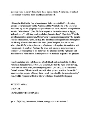 assessedvalue to insure honesty in these transactions. A slave (one who had
sold himself to settle a debt) could redeem himself.
Ultimately, God is the One who redeems. References to God's redeeming
actions occurprimarily in the Psalms and the Prophets. He is the One who
will stand up for his people (Israel) and vindicate them. He first brought them
out of a "slave house" (Exo. 20:2). In regardto the enslavementin Egypt,
Yahweh says, "I will free you from being slaves to them" (Exo. 6:6). With the
act of redemption completed, Moses'song voicespraise regarding "the people
you have redeemed," (Exo. 15:13). The actof redeeming continues throughout
the history of the nation into exilic times (from Babylon, Isa. 48:20;and
others, Isa. 49:7). In these instances ofnational redemption, the recipient and
ransom price is unclear. Perhaps the price and payment are expressedin
terms of Godbeing true to his nature as the champion of the righteous and
downtrodden. Punishment of the oppressoris included as part of the process.
Israelwas takeninto exile because ofindividual and national sin. God is a
Kinsman-Redeemer(Isa. 60:16). As Creator, He has the right of ownership.
"The earth is the Lord's, and everything in it," (Ps. 24:1). As a concerned
"nearkinsman," He deals with sin, which is a greaterproblem than exile. "I
have sweptaway your offenses like a cloud, your sins like the morning mist,"
(Isa. 44:22). (Complete Biblical Library Hebrew-EnglishDictionary)
REDEEM -GAAL
W E VINE
EXPOSITORYDICTIONARY
ga˒al( ,‫א‬ַ‫,ל‬ 1350), “to redeem, deliver, avenge, actas a kinsman.”
 
