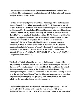 This word group is used 90 times, chiefly in the Pentateuch, Psalms, Isaiah,
and Ruth. The root appears to be almostexclusively Hebrew, the only cognate
being an Amorite proper name.
The first occurrence ofgaalis in Ge 48:16: “The angelwhich redeemedme
[Jacob]from all evil" (KJV), means as in the NIV, “deliveredme from all
harm.” Its basic use had to do with the deliverance of persons or property that
had been sold for debt, as in Lev. 25:25....Ifhe prospers, the man himself may
“redeem” it (Lev. 25:26). A poor man may sell himself to a fellow Israelite
(Lev. 25:39)or to an alien living in Israel(Lev. 25:47). The responsibility “to
redeem” belongedto the nearestrelative—brother, uncle, uncle’s son, or a
blood relative from his family (Lev. 25:25, 48-49). The personwho
“redeemed” the one in financial difficulties was knownas a kinsman-
redeemer, as the NIV translates the word in Ruth 2:20. In Dt. 19:6 the
redeemeris called the “avengerof blood” whose duty it was to execute the
murderer of his relative. The verb occurs in this sense 12 times and is
translated “revenger” in KJV (Nu 35:19, 21, 24, 27) or “avenger” (Nu 35:12;
always so in NASB and NIV).
The Book ofRuth is a beautiful accountof the kinsman-redeemer. His
responsibility is summed up in Ruth 4:5: “What day thou buyest the field of
the hand of Naomi, thou must buy it also of Ruth the Moabitess,the wife of
the dead, to raise up the name of the dead upon his inheritance.” (Ed:
Although descriptive of what the kinsman is to do, this verse actually does not
have the word ga'al, go'elor ge Thus the kinsman-redeemerwas responsible
for preserving the integrity, life, property, and family name of his close
relative or for executing justice upon his murderer.
The greaterusage ofthis word group is of God Who promised: “I am the
Lord … I will redeem you with a stretchedout arm and with great
judgments” (Ex. 6:6; cf. Ps. 77:15). Israelconfessed:“Thou in thy mercy hast
 