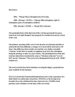 Derivatives
300a ‫ג‬ַ‫לּוא‬ ַ (gĕʾûlay) redemption (Isa 63:4 only).
300b (Strong's - 01353)--- ‫ג‬,‫לֻא‬ ַ (gĕʾūllâ) redemption, right of
redemption, price of redemption, kindred.
300c (Strong's - 01350) --- ‫א‬ֹּ‫ל‬ֵ (gōʾēl)I, redeemer.
The participial form of the Qal stem of the verb has practically become a
noun in its own right though it may properly be consideredas merely a form
of the verb.
The primary meaning of this root is to do the part of a kinsman and thus to
redeem his kin from difficulty or danger. It is used with its derivatives 118
times. One difference betweenthis root and the very similar root pādâ
“redeem,” is that there is usually an emphasis in gāʾalon the redemption
being the privilege or duty of a nearrelative. The participial form of the Qal
stem has indeed been translated by some as “kinsman-redeemer” oras in
KJV merely “kinsman.” The root is to be distinguished from gāʾalII, “defile”
(which see).
The root is used in four basic situations covering the things a goodand true
man would do for his kinsman.
First, it is used in the Pentateuchallegislationto refer to the repurchase of a
field which was sold in time of need (Lev 25:25 ff.), or the freeing of an
Israelite slave who sold himself in time of poverty (Lev 25:48ff.). Such
purchase and restitution was the duty of the next of kin.
 