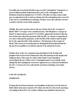 Secondly, but associatedwith this usage was the “redemption” of property or
non-sacrificialanimals dedicatedto the Lord, or the redemption of the
firstborn of unclean animals (Lev 27:11ff’.). The idea was that a man could
give an equivalent to the Lord in exchange, but the redemption price was to be
a bit extra to avoid dishonestexchanges. In these cases,the redeemerwas not
a relative, but the ownerof the property.
Thirdly, the root is used to refer to the next of kin who is the “avengerof
blood” (RSV “revenger”)fora murdered man. The full phrase “avengerof
blood” is almostalways used (cf. Nu 35:12ff.). Apparently the idea is that the
next of kin must effectthe payment of life for life. As a house is repurchased
or a slave redeemed by payment, so the lost life of the relative must be paid
for by the equivalent life of the murderer. The kinsman is the avengerof
blood. This system of executionmust be distinguished from blood feuds for
the gōʾēlwas a guiltless executionerand not to be murdered in turn.
Finally, there is the very common usage prominent in the Psalms and
prophets that God is Israel’s Redeemerwho will stand up for his people and
vindicate them. There may be a hint of the Father’s near kinship or
ownership in the use of this word. A redemption price is not usually cited,
though the idea of judgment on Israel’s oppressors as a ransom is included in
Isa 43:1–3. God, as it were, redeems his sons from a bondage worse than
slavery.
LAW OF LEVIRATE
MARRIAGE
Perhaps the bestknown instance of redemption of the poor is in the book of
Ruth which is the most extensive OT witness for the law of Levirate marriage.
According to Deut 25:5–10, a widow without issue should be takenby her
 